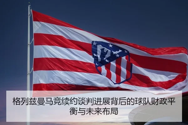 格列兹曼马竞续约谈判进展背后的球队财政平衡与未来布局