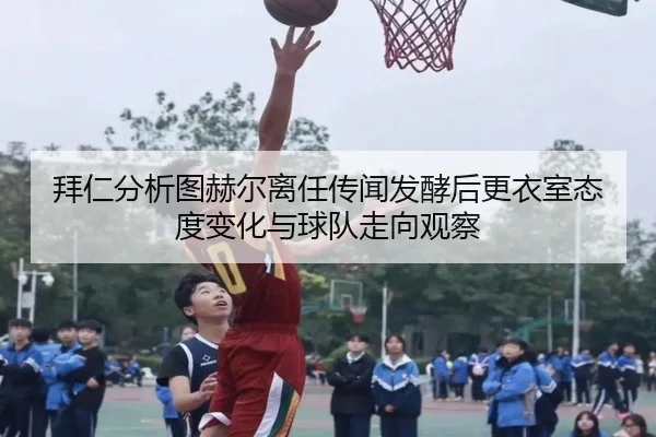 拜仁分析图赫尔离任传闻发酵后更衣室态度变化与球队走向观察