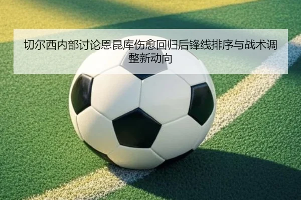 切尔西内部讨论恩昆库伤愈回归后锋线排序与战术调整新动向