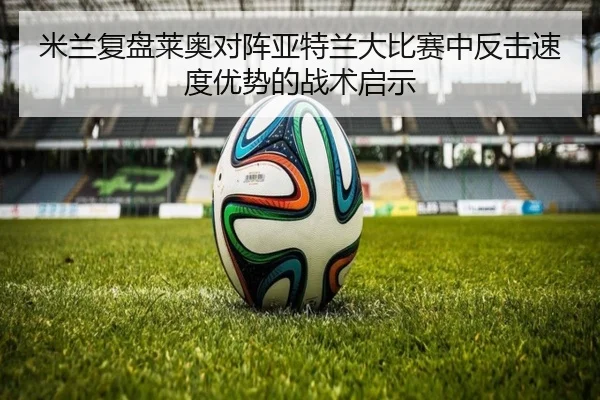 米兰复盘莱奥对阵亚特兰大比赛中反击速度优势的战术启示